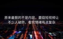 原来最狠的不是内容，蘑菇短视频让不少人破防，看完情绪有点复杂