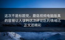 这次不是标题党，蘑菇视频电脑版真的容易让人误判这次评论区的情绪比正文还精彩