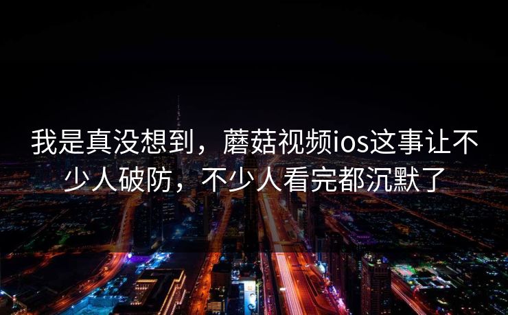 我是真没想到，蘑菇视频ios这事让不少人破防，不少人看完都沉默了