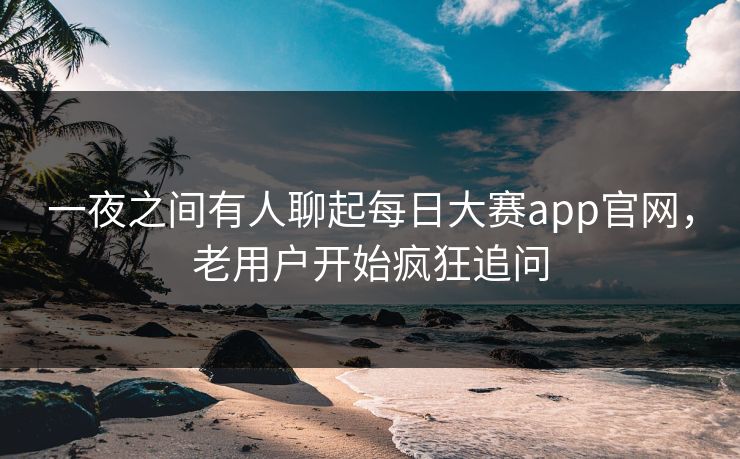 一夜之间有人聊起每日大赛app官网，老用户开始疯狂追问