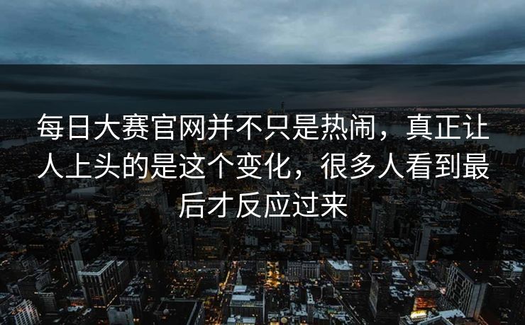 每日大赛官网并不只是热闹，真正让人上头的是这个变化，很多人看到最后才反应过来